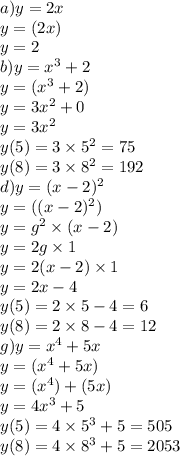 a)y = 2x \\ y = (2x) \\ y = 2 \\ b)y = {x}^{3 } + 2 \\ y = ( {x}^{ 3} + 2) \\ y = 3 {x}^{2} + 0 \\ y = 3x {}^{2} \\ y(5) = 3 \times 5 {}^{2} = 75 \\ y(8) = 3 \times 8 {}^{2} = 192 \\ d)y = (x - 2) {}^{2} \\ y = ((x - 2) {}^{2} ) \\ y = g {}^{2} \times (x - 2) \\ y = 2g \times 1 \\ y = 2(x - 2) \times 1 \\ y = 2x - 4 \\ y(5) = 2 \times 5 - 4 = 6 \\ y(8) = 2 \times 8 - 4 = 12 \\ g)y = x {}^{4} + 5x \\ y = (x {}^{4} + 5x) \\ y = (x {}^{4} ) + (5x) \\ y = 4x {}^{3} + 5 \\ y(5) = 4 \times 5 {}^{3} + 5 = 505 \\ y(8) = 4 \times 8 {}^{3} + 5 = 2053