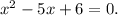 x^2-5x+6=0.