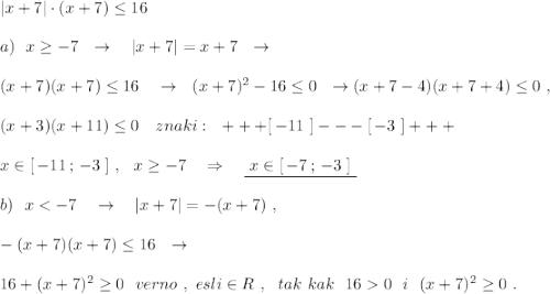 |x+7|\cdot (x+7)\leq 16\\\\a)\ \ x\geq -7\ \ \to \ \ \ |x+7|=x+7\ \ \to \\\\(x+7)(x+7)\leq 16\ \ \ \to \ \ (x+7)^2-16\leq 0\ \ \to (x+7-4)(x+7+4)\leq 0\ ,\\\\(x+3)(x+11)\leq 0\ \ \ znaki:\ \ +++[\, -11\ ]---[\, -3\ ]+++\\\\x\in [\, -11\, ;\, -3\ ]\ ,\ \ x\geq -7\ \ \ \Rightarrow \ \ \ \underline {\ x\in [\, -7\, ;\, -3\ ]\ }\\\\b)\ \ x0\ \ i\ \ (x+7)^2\geq 0\ .