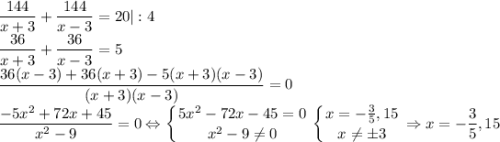 \dfrac{144}{x+3}+\dfrac{144}{x-3}=20|:4\\\dfrac{36}{x+3}+\dfrac{36}{x-3}=5\\\dfrac{36(x-3)+36(x+3)-5(x+3)(x-3)}{(x+3)(x-3)}=0\\\dfrac{-5x^2+72x+45}{x^2-9}=0\Leftrightarrow\displaystyle\left \{ {{5x^2-72x-45=0} \atop {x^2-9\neq 0}} \right. \left \{ {{x=-\frac{3}{5},15} \atop {x\neq \pm 3}} \right. \Rightarrow x=-\frac{3}{5},15