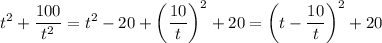 \displaystyle\\t^2+\frac{100}{t^2} = t^2 - 20 + \left(\frac{10}{t}\right)^2+20 = \left(t-\frac{10}{t}\right)^2+20