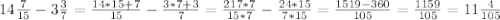 14\frac{7}{15} -3\frac{3}{7} =\frac{14*15+7}{15} -\frac{3*7+3}{7}= \frac{217*7}{15*7} -\frac{24*15}{7*15}=\frac{1519-360}{105} =\frac{1159}{105} =11\frac{4}{105}