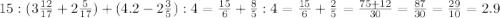 15:(3\frac{12}{17} +2\frac{5}{17})+(4.2-2\frac{3}{5} ):4=\frac{15}{6} +\frac{8}{5}:4=\frac{15}{6} +\frac{2}{5}=\frac{75+12}{30} =\frac{87}{30}=\frac{29}{10}=2.9