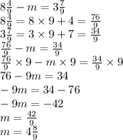 8 \frac{4}{9} - m = 3 \frac{7}{9} \\ 8 \frac{4}{9} = 8 \times 9 + 4 = \frac{76}{9} \\ 3 \frac{7}{9} = 3 \times 9 + 7 = \frac{34}{9} \\ \frac{76}{9} - m = \frac{34}{9} \\ \frac{76}{9} \times 9 - m \times 9 = \frac{34}{9} \times 9 \\ 76 - 9m = 34 \\ - 9m = 34 - 76 \\ - 9m = - 42 \\ m = \frac{42}{9} \\ m = 4 \frac{8}{9}