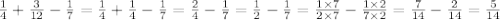 \frac{1}{4} + \frac{3}{12} - \frac{1}{7} = \frac{1}{4} + \frac{1}{4} - \frac{1}{7} = \frac{2}{4} - \frac{1}{7} = \frac{1}{2} - \frac{1}{7} = \frac{1 \times 7}{2 \times 7} - \frac{1 \times 2}{7 \times 2} = \frac{7}{14} - \frac{2}{14} = \frac{5}{14}