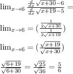 \lim_{x \to \inft6} \frac{\frac{d}{dx} \sqrt{x+30}-6 }{\frac{d}{dx} \sqrt{x+19}-5 }=\\\\\lim_{x \to \inft6} =(\frac{\frac{1}{2\sqrt{x+30} } }{\frac{1}{2\sqrt{x+19} } } )\\\\\lim_{x \to \inft6} =(\frac{\sqrt{x+19} }{\sqrt{x+30} } } } )\\\\\frac{\sqrt{6+19} }{\sqrt{6+30} } =\frac{\sqrt{25} }{\sqrt36} } =\frac{5}{6}