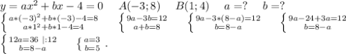 y=ax^2+bx-4=0\ \ \ \ A(-3;8)\ \ \ \ B(1;4)\ \ \ \ a=?\ \ \ \ b=?\\\left \{ {a*(-3)^2+b*(-3)-4=8} \atop {a*1^2+b*1-4=4}} \right.\ \ \ \ \left \{ {{9a-3b=12} \atop {a+b=8}} \right. \ \ \ \ \left \{ {{9a-3*(8-a)=12} \atop {b=8-a}} \right. \ \ \ \ \left \{ {{9a-24+3a=12} \atop {b=8-a}} \right. \\\left \{ {{12a=36\ |:12} \atop {b=8-a}} \right. \ \ \ \ \left \{ {{a=3} \atop {b=5}} \right..