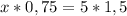 x * 0,75 = 5 * 1,5