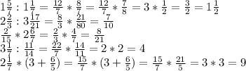 1\frac{5}{7} : 1\frac{1}{7} =\frac{12}{7} *\frac{8}{7} =\frac{12}{7} *\frac{7}{8} =3*\frac{1}{2} =\frac{3}{2} =1\frac{1}{2} \\2\frac{2}{3} :3\frac{17}{21} =\frac{8}{3} *\frac{21}{80} =\frac{7}{10} \\\frac{2}{15} *2\frac{6}{7} =\frac{2}{3} *\frac{4}{7} =\frac{8}{21} \\3\frac{1}{7} :\frac{11}{14} =\frac{22}{7} *\frac{14}{11} =2*2=4\\2\frac{1}{7} *(3+\frac{6}{5} )=\frac{15}{7} *(3+\frac{6}{5} )=\frac{15}{7} *\frac{21}{5} =3*3=9