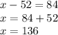 x - 52 =84 \\ x = 84 + 52 \\ x = 136