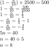 (1 - \frac{n}{10} ) \times 2500 = 500 \\ 1 - \frac{n}{10} = \frac{500}{2500} \\ 1 - \frac{n}{10} = \frac{1}{5} \\ - \frac{n}{10} = \frac{1}{5} - 1 \\ - \frac{n}{10} = - \frac{4}{5} \\ 5n = 40 \\ n = 40 \div 5 \\ n = 8