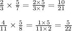 \frac{2}{3} \times \frac{5}{7} = \frac{2 \times 5}{3 \times 7} = \frac{10}{21} \\ \\ \frac{4}{11} \times \frac{5}{8} = \frac{1 \times 5}{11 \times 2} = \frac{5}{22}