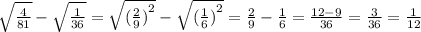 \sqrt{ \frac{4}{81} } - \sqrt{ \frac{1}{36} } = \sqrt{ {( \frac{2}{9} )}^{2} } - \sqrt{ {( \frac{1}{6} )}^{2} } = \frac{2}{9} - \frac{1}{6} = \frac{12 - 9}{36} = \frac{3}{36} = \frac{1}{12}