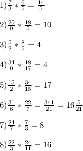 \\ 1) \frac{7}{3} * \frac{6}{5} = \frac{14}{5}\\\\ 2) \frac{25}{9} * \frac{18}{5} = {10}\\\\ 3) \frac{5}{2} * \frac{8}{5} = {4}\\\\ 4) \frac{34}{9} * \frac{18}{17} = {4}\\\\ 5) \frac{15}{2} * \frac{34}{15} = 17\\\\ 6) \frac{31}{6} * \frac{22}{7} = \frac{341}{21}=16 \frac{5}{21}\\\\ 7)\frac{24}{7} * \frac{7}{3} = {8}\\\\ 8) \frac{22}{3} * \frac{24}{11} = 16