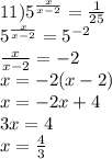 11) {5}^{ \frac{x}{x - 2} } = \frac{1}{25} \\ {5}^{ \frac{x}{x - 2} } = {5}^{ - 2} \\ \frac{x}{x - 2} = - 2 \\ x = - 2(x - 2) \\ x = - 2x + 4 \\ 3x = 4 \\ x = \frac{4}{3}