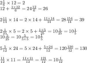 2 \frac{1}{6} \times 12 = 2 \\ 12 + \frac{1 \times 12}{6} = 24 \frac{12}{6} = 26 \\ \\ 2 \frac{11}{14} \times 14 = 2 \times 14 + \frac{11 \times 14}{14} = 28 \frac{154}{14} = 39 \\ \\ 2 \frac{1}{25} \times 5 = 2 \times 5 + \frac{1 \times 5}{25} = 10 \frac{5}{25} = 10 \frac{1}{5} \\ 10 \frac{5}{25} = 10 \frac{5}{5 \times 5} = 10 \frac{1}{5} \\ \\ 5 \frac{5}{12} \times 24 = 5 \times 24 + \frac{5 \times 24}{12} = 120 \frac{120}{12} = 130 \\ \\ \frac{11}{12} \times 11 = \frac{11 \times 11}{12} = \frac{121}{12} = 10 \frac{1}{12}