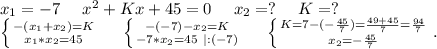 x_1=-7\ \ \ \ x^2+Kx+45=0\ \ \ \ x_2=?\ \ \ \ K=?\\\left \{ {{-(x_1+x_2)=K} \atop {x_1*x_2=45}} \right.\ \ \ \ \left \{ {{-(-7)-x_2=K} \atop {-7*x_2=45\ |:(-7)}} \right.\ \ \ \ \left \{ {{K=7-(-\frac{45}{7}) =\frac{49+45}{7} =\frac{94}{7} } \atop {x_2=-\frac{45}{7} }} \right. .