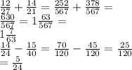 \frac{12}{27} + \frac{14}{21} = \frac{252}{567} + \frac{378}{567} = \\ \frac{630}{567} = 1 \frac{63}{567} = \\ 1\frac{7}{63} \\ \frac{14}{24} - \frac{15}{40} = \frac{70}{120} - \frac{45}{120} = \frac{25}{120} \\ = \frac{5}{24}