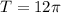 T=12\pi