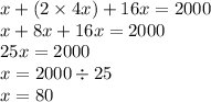 x + (2 \times 4x) + 16x = 2000 \\ x + 8x + 16x = 2000 \: \: \: \: \: \: \: \: \: \: \\ 25x = 2000 \: \: \: \: \: \: \: \: \: \: \: \: \: \: \: \: \: \: \: \: \: \: \: \: \: \: \: \: \\ x = 2000 \div 25 \: \: \: \: \: \: \: \: \: \: \: \: \: \: \: \: \: \: \: \: \: \: \\ x = 80 \: \: \: \: \: \: \: \: \: \: \: \: \: \: \: \: \: \: \: \: \: \: \: \: \: \: \: \: \: \: \: \: \: \: \: