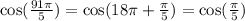 \cos( \frac{91\pi}{5} ) = \cos(18\pi + \frac{\pi}{5} ) = \cos( \frac{\pi}{5} ) \\