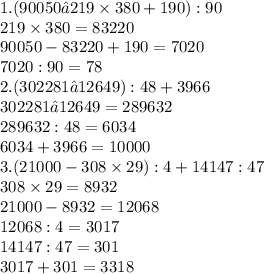 1. ( 90050 — 219 \times 380 + 190 ) : 90 \\ 219 \times 380 = 83220 \\ 90050 - 83220 + 190 = 7020 \\ 7020 : 90 = 78 \\ 2.(302281 – 12649 ) : 48 + 3966 \\ 302281 — 12649 = 289632 \\ 289632 : 48 = 6034 \\ 6034 + 3966 = 10000 \\ 3.(21000 - 308 \times 29 ) : 4 + 14147 : 47 \\ 308 \times 29 = 8932 \\ 21000 - 8932 = 12068 \\ 12068 : 4 = 3017 \\ 14147 : 47 = 301 \\ 3017 + 301 = 3318