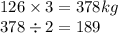 126 \times 3 = 378kg \\ 378 \div 2 = 189