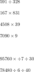 591 \div 328 \\ \\ 167 \times 831 \\ \\ 4508 \times 39 \\ \\ 7090 \times 9 \\ \\ \\ \\ 95760 \times \div 7 \div 30 \\ \\ 78480 \div 6 \div 40