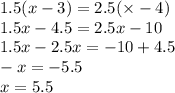 1.5(x - 3) = 2.5( \times - 4) \\ 1.5x - 4.5 = 2.5x - 10 \\ 1.5x - 2.5x = - 10 + 4.5 \\ - x = - 5.5 \\ x = 5.5