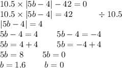 10.5 \times |5b - 4| - 42 = 0 \\ 10.5 \times |5b - 4| = 42 \: \: \: \: \: \: \: \: \: \: \: \: \: \div 10.5 \\ |5b - 4| = 4 \\ 5b - 4 = 4 \: \: \: \: \: \: \: \: \: \: 5b - 4 = - 4 \\ 5b = 4 + 4 \: \: \: \: \: \: \: \: \: \: 5b = - 4 + 4 \\ 5b = 8 \: \: \: \: \: \: \: \: \: \: 5b = 0 \\ b = 1.6 \: \: \: \: \: \: \: \: \: \: b = 0