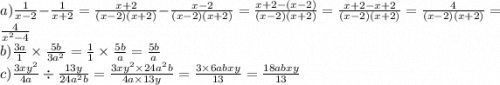 a)\frac{ 1 }{ x-2 } - \frac{ 1 }{ x+2 } = \frac{x+2}{\left(x-2\right)\left(x+2\right)}-\frac{x-2}{\left(x-2\right)\left(x+2\right)} = \frac{x+2-\left(x-2\right)}{\left(x-2\right)\left(x+2\right)} = \frac{x+2-x+2}{\left(x-2\right)\left(x+2\right)} = \frac{4}{\left(x-2\right)\left(x+2\right)} = \frac{4}{x^{2}-4} \\ b)\frac{ 3a }{ 1 } \times \frac{ 5b }{ 3a ^ { 2 } } = \frac{1}{1} \times \frac{5b}{a} = \frac{5b}{a} \\ c)\frac{ 3xy ^ { 2 } }{ 4a } \div \frac{ 13y }{ 24a ^ { 2 } b } = \frac{3xy^{2}\times 24a^{2}b}{4a\times 13y} = \frac{3\times 6abxy}{13} = \frac{18abxy}{13} \\