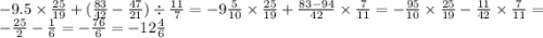 - 9.5 \times \frac{25}{19} + ( \frac{83}{42} - \frac{47}{21} ) \div \frac{11}{7} = - 9 \frac{5}{10} \times \frac{25}{19} + \frac{83 - 94}{42} \times \frac{7}{11 } = - \frac{95}{10} \times \frac{25}{19} - \frac{11}{42} \times \frac{7}{11} = - \frac{25}{2} - \frac{1}{6} = - \frac{76}{6} = - 12 \frac{4}{6}