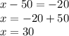 x - 50 = - 20 \\ x = - 20 + 50 \\ x = 30