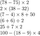 (78 - 75) \times 2 \\ 2 \times (38 - 32) \\ (7 - 4) \times 8 + 50 \\ (6 + 6) \div 2 \\ 25 + 7 \times 2 \\ 100 - (18 - 9) \times 4