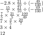 - 2.8 \times \frac{21}{10} \div ( - \frac{49}{100} ) \\ - \frac{15}{5} \times \frac{21}{10} \div ( - \frac{49}{100} ) \\ \frac{7}{5} \times \frac{21}{5} \times \frac{100}{49} \\ 7 \times \frac{3}{5} \times \frac{20}{7} \\ 3 \times 4 \\ 12