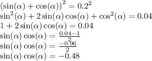 {( \sin( \alpha ) + \cos( \alpha ) )}^{2} = {0.2}^{2} \\ { \sin}^{2} ( \alpha ) + 2 \sin( \alpha ) \cos( \alpha ) + { \cos}^{2} ( \alpha ) = 0.04 \\ 1 + 2 \sin( \alpha ) \cos( \alpha ) = 0.04 \\ \sin( \alpha ) \cos( \alpha ) = \frac{0.04 - 1}{2} \\ \sin( \alpha ) \cos( \alpha ) = \frac{ - 0.96}{2} \\ \sin( \alpha ) \cos( \alpha ) = - 0.48