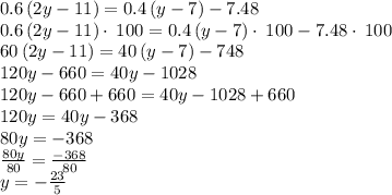 0.6\left(2y-11\right)=0.4\left(y-7\right)-7.48\\0.6\left(2y-11\right)\cdot \:100=0.4\left(y-7\right)\cdot \:100-7.48\cdot \:100\\60\left(2y-11\right)=40\left(y-7\right)-748\\120y-660=40y-1028\\120y-660+660=40y-1028+660\\120y=40y-368\\80y=-368\\\frac{80y}{80}=\frac{-368}{80}\\y=-\frac{23}{5}