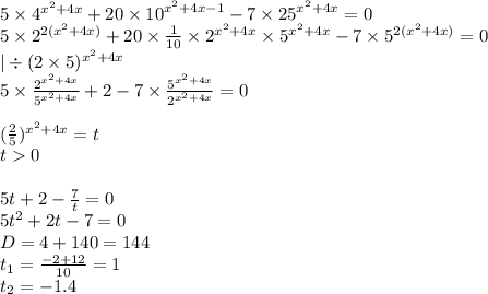 5 \times {4}^{ {x}^{2} + 4x} + 20 \times {10}^{ {x}^{2} + 4x - 1 } - 7 \times {25}^{ {x}^{2} + 4x } = 0 \\ 5 \times {2}^{2( {x}^{2} + 4x)} + 20 \times \frac{1}{10} \times {2}^{ {x}^{2} + 4x} \times {5}^{ {x}^{2} + 4x} - 7 \times {5}^{2( {x}^{2} + 4x)} = 0 \\ | \div (2 \times 5) {}^{x {}^{2} + 4x } \\ 5 \times \frac{ {2}^{ {x}^{2} + 4x } }{ {5}^{ {x}^{2} + 4x } } + 2 - 7 \times \frac{ {5}^{ {x}^{2} + 4x} }{ {2}^{ {x}^{2} + 4x } } = 0 \\ \\ ( \frac{2}{5} ) {}^{ {x}^{2} + 4 x} = t \\ t 0 \\ \\ 5t + 2 - \frac{7}{t} = 0 \\ 5 {t}^{2} + 2 t - 7 = 0 \\ D = 4 + 140 = 144 \\ t_1 = \frac{ - 2 + 12}{10} = 1 \\ t_2 = - 1.4