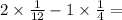 2 \times \frac{1}{12} - 1 \times \frac{1}{4} =