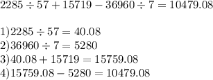 2285 \div 57 + 15719 - 36960 \div 7 = 10479.08 \\ \\ 1)2285 \div 57 = 40.08 \\ 2)36960 \div 7 = 5280 \\ 3)40.08 + 15719 = 15759.08 \\ 4)15759.08 - 5280 = 10479.08