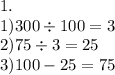 1. \\ 1)300 \div 100 = 3 \\ 2)75 \div 3 = 25 \\ 3)100 - 25 = 75