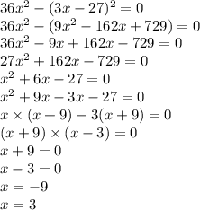 36x {}^{2} - (3x - 27) {}^{2} = 0 \\ 36x {}^{2} - (9x {}^{2} - 162x + 729) = 0 \\ 36x {}^{2} - 9x + 162 x - 729 = 0 \\ 27x {}^{2} + 162x - 729 = 0 \\ x {}^{2} + 6x - 27 = 0 \\ x {}^{2} + 9x - 3x - 27 = 0 \\ x \times (x + 9) - 3(x + 9) = 0 \\ (x + 9) \times (x - 3) = 0 \\ x + 9 = 0 \\ x - 3 = 0 \\ x = - 9 \\ x = 3 \\