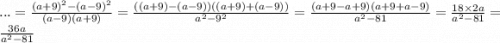 ... = \frac{ {(a + 9)}^{2} - {(a - 9)}^{2} }{(a - 9)(a + 9)} = \frac{((a + 9) - (a - 9))((a + 9) + (a - 9))}{ {a}^{2} - {9}^{2} } = \frac{(a + 9 - a + 9)(a + 9 + a - 9)}{ {a}^{2} - 81} = \frac{18 \times 2a}{ {a}^{2} - 81 } = \frac{36a}{ {a}^{2} - 81 }