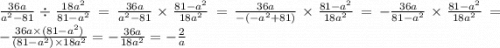 \frac{36a}{ {a}^{2} - 81} \div \frac{18 {a}^{2} }{81 - {a}^{2} } = \frac{36a}{ {a}^{2} - 81} \times \frac{81 - {a}^{2} }{18 {a}^{2} } = \frac{36a}{ - ( - {a}^{2} + 81) } \times \frac{81 - {a}^{2} }{18 {a}^{2} } = - \frac{36a}{81 - {a}^{2} } \times \frac{81 - {a}^{2} }{18 {a}^{2} } = - \frac{36a \times (81 - {a}^{2}) }{(81 - {a}^{2}) \times 18 {a}^{2} } = - \frac{36a}{18 {a}^{2} } = - \frac{2}{a}