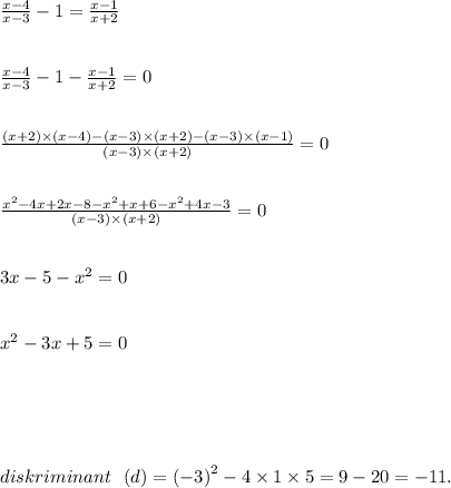 \frac{x - 4}{x - 3} - 1 = \frac{x - 1}{x + 2} \\ \\ \\ \frac{x - 4}{x - 3} - 1 - \frac{x - 1}{x + 2} = 0 \\ \\ \\ \frac{(x + 2) \times (x - 4) - (x - 3) \times (x + 2) - (x - 3) \times (x - 1)}{(x - 3) \times (x + 2)} = 0 \\ \\ \\ \frac{ {x}^{2} - 4x + 2x - 8 - {x}^{2} + x + 6 - {x}^{2} + 4x - 3 }{(x - 3) \times (x + 2)} = 0 \\ \\ \\ 3x - 5 - {x}^{2} = 0 \\ \\ \\ {x}^{2} - 3x + 5 = 0 \\ \\ \\ \error \programme\erro \\ \\ \\ diskriminant \ \ (d) = ( - 3 {)}^{2} - 4 \times 1 \times 5 = 9 - 20 = - 11.