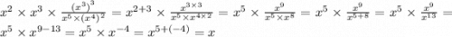 {x}^{2} \times {x}^{3} \times \frac{{( {x}^{3}) }^{3}}{ {x}^{5} \times {( {x}^{4}) }^{2} } = {x}^{2 + 3} \times \frac{ {x}^{3 \times 3} }{ {x}^{5} \times {x}^{4 \times 2} } = {x}^{5} \times \frac{ {x}^{9} }{ {x}^{5} \times {x}^{8} } = {x}^{5} \times \frac{ {x}^{9} }{ {x}^{5 + 8} } = {x}^{5} \times \frac{ {x}^{9} }{ {x}^{13} } = {x}^{5} \times {x}^{9 - 13} = {x}^{5} \times {x}^{ - 4} = {x}^{5 + ( - 4)} = x