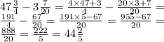 47 \frac{3}{4} - 3 \frac{7}{20} = \frac{4 \times 47 + 3}{4} - \frac{20 \times 3 + 7}{20} = \\ \frac{191}{4} - \frac{67}{20} = \frac{191 \times 5 - 67}{20} = \frac{955 - 67}{20} = \\ \frac{888}{20} = \frac{222}{5} = 44 \frac{2}{5}