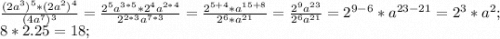 \frac{(2a^3)^5*(2a^2)^4}{(4a^7)^3} =\frac{2^5a^{3*5}*2^4a^{2*4}}{2^{2*3}a^{7*3}}=\frac{2^{5+4}*a^{15+8}}{2^{6}*a^{21}} =\frac{2^9a^{23}}{2^6a^{21}} =2^{9-6}*a^{23-21}=2^3*a^2;\\8*2.25=18;