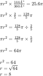 \pi {r}^{2} \times \frac{144°}{360°} = 25.6\pi \\ \\ \pi {r}^{2} \times \frac{2}{5} = \frac{128}{5}\pi \\ \\ \pi {r}^{2} = \frac{128}{5} \pi \div \frac{2}{5} \\ \\ \pi {r}^{2} = \frac{128}{5} \pi \times \frac{5}{2} \\ \\ \pi {r}^{2} = 64\pi \\ \\ {r}^{2} = 64 \\ r = \sqrt{64} \\ r = 8