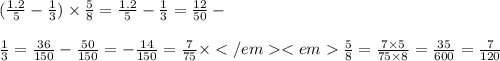 ( \frac{1.2}{5} - \frac{1}{3} ) \times \frac{5}{8} = \frac{1.2}{5} - \frac{1}{3} = \frac{12}{50} - \\ \\ \frac{1}{3} = \frac{36}{150} - \frac{50}{150} = - \frac{14}{150} = \frac{7}{75} \times \frac{5}{8} = \frac{7 \times 5}{75 \times 8} = \frac{35}{600} = \frac{7}{120}